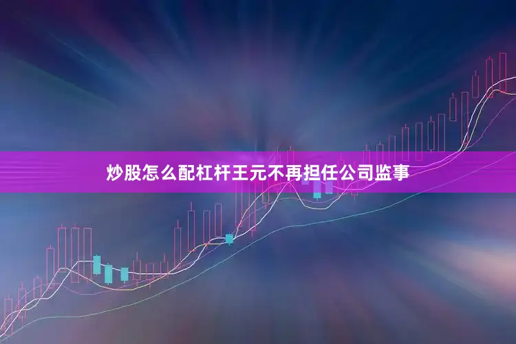 炒股怎么配杠杆王元不再担任公司监事