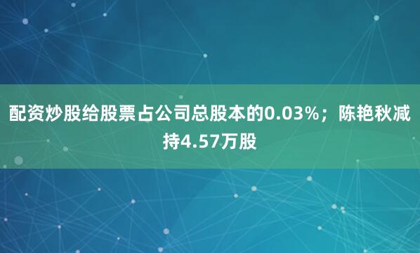 配资炒股给股票占公司总股本的0.03%；陈艳秋减持4.57万股