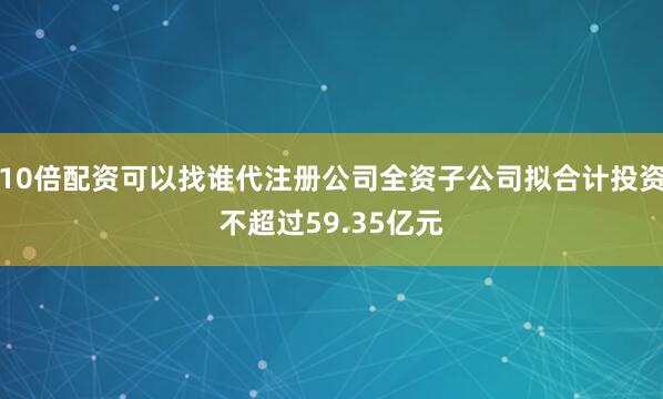 10倍配资可以找谁代注册公司全资子公司拟合计投资不超过59.35亿元