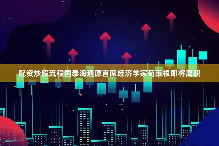 配资炒股流程国泰海通原首席经济学家荀玉根即将离职