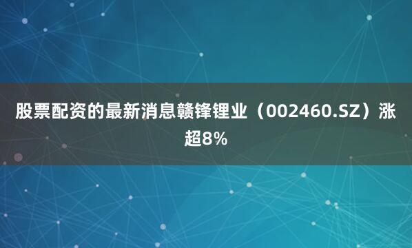 股票配资的最新消息赣锋锂业（002460.SZ）涨超8%
