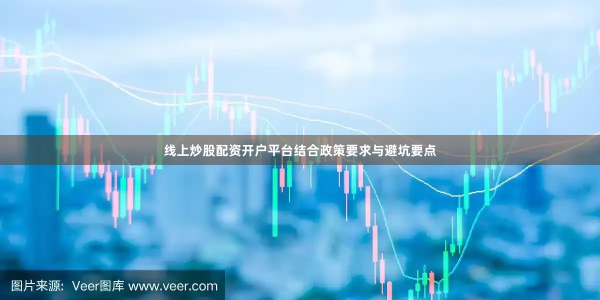 线上炒股配资开户平台结合政策要求与避坑要点