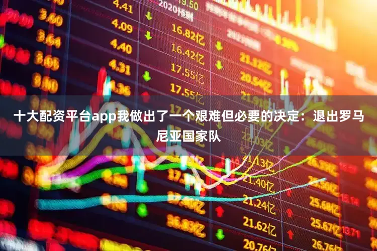 十大配资平台app我做出了一个艰难但必要的决定：退出罗马尼亚国家队